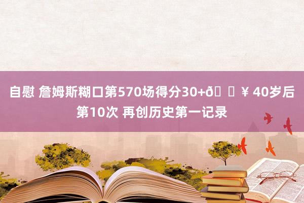 自慰 詹姆斯糊口第570场得分30+🔥 40岁后第10次 再创历史第一记录
