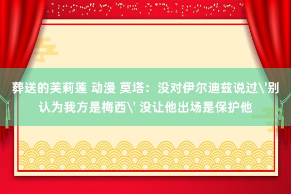 葬送的芙莉莲 动漫 莫塔：没对伊尔迪兹说过'别认为我方是梅西' 没让他出场是保护他